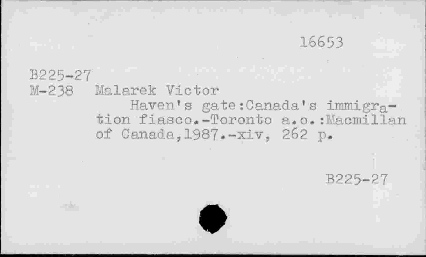 ﻿16653
В225-27
M-238 Malarek Victor
Haven’s gate :Canada’s immigration fiasco.-Toronto a.o.:Macmillan of Canada,1987.-xiv, 2б2 p.
B225-27